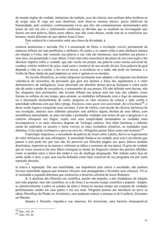 91
do mundo órgãos da verdade, intérpretes da tradição, ecos da ciência; mas nenhum deles lembrou-se
de exigir uma fé cega em suas doutrinas, nem dizer-se mestres únicos, juízes infalíveis da
humanidade; pelo contrário, continuamente vê-se que eles são constantemente atormentados pelo
temor de cair em erro e nobremente confessam as dúvidas que os assaltam na investigação que
fazem; em uma palavra, falam como sábios, mas não como deuses, modo este de se manifestar aos
homens, muito diferente do que adotou Jesus Cristo.
Para conhecê-lo é necessário subir aos cimos da divindade, à
137
essência atualíssima e incriada. Ele é a encarnação de Deus, a revelação visível, permanente da
natureza infinita em suas perfeições e atributos. Os justos e os santos estão a uma distância imensa
em relação a Cristo, não somente sua palavra e sua vida são luminosas, mas também sua pessoa e
seus atos, sua penetração e suas idéias; Cristo tem uma consciência tão plena de sua convicção e tão
absoluto império sobre a verdade, que não vacila em propor sua palavra como norma universal de
conduta, critério infalível de juízo, sinal certo e imutável de sua missão divina. Essa palavra da qual
depende a vida ou a morte, a luz ou as trevas, a existência ou o nada, não pode ser humana, é o
Verbo de Deus diante do qual palpitam os seres e agitam-se os mundos.
As escolas filosóficas, as seitas religiosas recrutaram seus adeptos e divulgaram sua doutrina
valendo-se do raciocínio, da persuasão que gera nos ânimos a força dos argumentos e o valor
demonstrativo da inteligência; Jesus prescinde em absoluto dessas provas humanas e outra razão
não dá senão o poder de sua palavra, o testemunho de sua pessoa. Ele não defende nem discute, não
faz silogismo nem perorações; não levanta tribuna nas praças nem nas ruas das cidades, como
faziam os sofistas de seu tempo, para arrastar, as multidões inflamando com o fogo do entusiasmo
ou a fascinação deslumbrante do estilo; despreza os vãos recursos da ciência e tudo confia à
autoridade soberana com que fala e prega. Ensinava como quem tem autoridade, diz a Escritura436
, e
desse modo lograva conquistar seus ouvintes. Certo da vitória, convencido da eficácia intrínseca de
sua revelação, anuncia seus sublimes preceitos sem artifício algum; brotam de seus lábios, com
assombrosa naturalidade, as mais elevadas e profundas verdades sem temor de que o progresso e as
ciências ofusquem seu fulgor; expõe com uma simplicidade encantadora as verdades mais
incomparáveis e os mais obscuros dogmas da Teologia católica. Seu olhar luminoso e radiante
enche de esplendor os séculos e torna visíveis os mais recônditos mistérios, as realidades mais
abstratas. Com razão exclamava o povo ao ouvi-lo: «Ninguém jamais falou como este homem»437
.
O prestígio majestoso, o ascendente da palavra de Jesus sobre a plebe, deriva-se logicamente
do valor intrínseco de suas afirmações. A autoridade funda-se na verdade, pois esse é um direito que
jamais o erro pode ter; por isso não foi possível aos filósofos pagãos aos quais faltava unidade
doutrinária, imporem-se às massas e reformar as idéias e costumes de sua época. O grito da verdade
que às vezes ressoava em seus lábios extinguia-se diante do fragoroso clamor das paixões rebeldes,
como se perdem entre o furor das ondas a voz do náufrago desgraçado. Não tinham outro laço de
união senão o erro; o que uma escola defendia como base essencial de seu programa era por outra
reputado absurdo;
138
aí estava a separação. Daí sua esterilidade, sua impotência para salvar a sociedade; não podiam
invocar autoridade alguma que tornasse eficazes suas propagandas e fecundos seus esforços. Vê-se
aí insinuada a segunda diferença que caracteriza a doutrina celestial de nosso Redentor.
3. A doutrina dos filósofos era científica, porém não popular; a dos fundadores de religião
tem sido popular, mas não científica; só a de Jesus é ao mesmo tempo científica e popular. Adapta-
se admiravelmente a todos os estados da alma e forma ao mesmo tempo um conjunto de verdades
perfeitamente unidas em suas partes e em seu todo. Ninguém pensou em introduzir no povo as
idéias filosóficas de Platão ou Aristóteles, nem puderam reduzir a sistema as de Confúcio, Zoroastro
ou Maomé.
Quanto à filosofia, impedia-o sua natureza; foi aristocrata, uma barreira intransponível
436
Mat., VII, 29.
437
João, VII, 46.
 