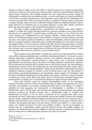 92
separou em todos os tempos o povo dos sábios. A filosofia agitava-se no terreno da especulação,
sem descer à esfera da vida prática; seus conceitos áridos e obscuros eram patrimônio exclusivo de
alguns talentos cultivados; suas fórmulas abstratas não eram vulgarmente acessíveis, incapaz de
compreender as subtilezas de uma metafísica ideal e os termos arrevezados do tecnicismo dialético;
o povo odiava os sofistas que passavam a vida enganando-o com o ruído de uma verbosidade oca e
sem base, que nada fazia a não ser arrancar das almas os vestígios de ideal que ainda conservavam
as antigas tradições. Apesar de terem os filósofos conhecido algumas verdades primordiais, nada se
podia esperar de sua sabedoria; em vez de estarem dispostos a morrer pela verdade, mostravam
pelas suas ações que seguiam a corrente geral da dissolução dos costumes.
São Paulo condena energicamente o procedimento dos filósofos que tendo chegado a
conhecer a verdade não tiveram força para professá-la e praticá-la, detendo-a cativa entre os loucos
desvarios de sua imaginação438
. Longe de algum sacrifício para instruir o povo, foram seus mais
cruéis inimigos, pois, contribuíram com suas negações absurdas e ímpias teorias para semear o
ateísmo e a indiferença religiosa entre as massas incultas. Entregues ao estudo, desliza-se sua vida
nas aulas, sem cuidar em nada para remediar os males da humanidade; explicam unicamente suas
lições a um grupo escolhido, à juventude seleta, considerando indignos de sua doutrina os homens
de condição inferior. Cícero nos diz que a filosofia não tinha sido inventada para a plebe, e Sócrates
não vacila em comparar os escravos a animais, chegando Aristóteles a negar-lhes a alma racional. E
não olvidemos que os escravos naquela época constituíam dois terços do gênero humano. O povo
teve que sofrer muito mais que os filósofos e que os próprios tiranos.
139
Encerra todavia maior dificuldade o empenho de construir um corpo ordenado de verdades
com as idéias religiosas espalhadas aqui e acolá pelos fundadores de religião. É certo que nos povos
orientais predomina o sentimento religioso, e devido à sua influência, conseguem os sacerdotes
propagar seus ensinamentos, recrutar prosélitos e erigir escolas; mas se quisermos examinar
profundamente seus princípios, logo se desvanece esse farrapo de práticas supersticiosas e ridículas.
Não encontramos em nenhuma dessas religiões uma lei universal de crenças, uma base dogmática,
fundamento dos deveres morais. Seu código reduz-se à uma série de preceitos quase sempre vagos e
indeterminados sem sanção alguma duradoura e sólida, mescla absurda de conhecimentos naturais e
influências panteístas, incapaz de constituir norma invariável para os atos da vida humana. O
próprio Buda, cuja religião proclamam os livre-pensadores e deístas superior ao Cristianismo, nada
diz sobre os problemas fundamentais de toda religião, quais sejam os relativos à origem do homem
e relações que o unem a Deus. Mais ainda: Buda é ateu, e um homem que começa por negar a Deus
destrói pela base a religião, que é a expressão das relações que ligam o homem à Divindade439
.
Jesus, pelo contrário, segue um caminho diametralmente oposto ao dos legisladores
humanos. Sua palavra possui o dom da universalidade; prega aos sábios e aos ignorantes, aos ricos e
aos pobres, aos pequenos e aos grandes; ninguém permanece oculto a seus olhares, e se alguém é
preferido em suas pregações, são precisamente os desamparados e humildes, as classes
abandonadas, o povo. Ele não apóia suas sentenças nos preceitos da lógica humana, nem emprega
processos científicos de duvidosa eficácia; clara e simplesmente expõe as verdades mais
fundamentais do espírito, as leis da moral, os princípios da fé, logrando deste modo unir-se
intimamente às almas e atrair para si essas multidões imensas das camadas inferiores da sociedade,
que sem estudo e capacidade intelectual alguma, permaneceram nas trevas do erro até que viesse o
Redentor para iluminá-las com os raios de sua luz e as palpitações de seu amor. «Para Ele, disse o
Apóstolo, não há grego nem judeu, livre nem escravo, homem nem mulher»440
; a todos recebe e
ensina, sem acepção de pessoas. Os povos mais bárbaros recebem a luz de seu Evangelho; os
homens mais vis e degenerados, aqueles que pela filosofia haviam sido julgados indignos de
instrução, são iluminados pelo facho da verdade; os corações mais frios e perversos encontram em
Jesus um amigo terno e carinhoso que lhes empresta vida, calor e movimento.
438
Roman., I, 21-23.
439
Cfr. HETTINGER, Teologia fundamental, t. I, pg. 403.
440
Gál., III, 28.
 