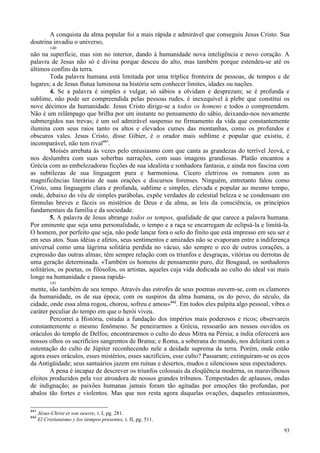 93
A conquista da alma popular foi a mais rápida e admirável que conseguiu Jesus Cristo. Sua
doutrina invadiu o universo,
140
não na superfície, mas sim no interior, dando à humanidade nova inteligência e novo coração. A
palavra de Jesus não só é divina porque desceu do alto, mas também porque estendeu-se até os
últimos confins da terra.
Toda palavra humana está limitada por uma tríplice fronteira de pessoas, de tempos e de
lugares; a de Jesus flutua luminosa na história sem conhecer limites, idades ou nações.
4. Se a palavra é simples e vulgar, só sábios a olvidam e desprezam; se é profunda e
sublime, não pode ser compreendida pelas pessoas rudes, é inexequível à plebe que constitui os
nove décimos da humanidade. Jesus Cristo dirige-se a todos os homens e todos o compreendem.
Não é um relâmpago que brilha por um instante no pensamento do sábio, deixando-nos novamente
submergidos nas trevas; é um sol admirável suspenso no firmamento da vida que constantemente
ilumina com seus raios tanto os altos e elevados cumes das montanhas, como os profundos e
obscuros vales. Jesus Cristo, disse Gibier, é o orador mais sublime e popular que existiu, é
incomparável, não tem rival441
.
Moisés arrebata às vezes pelo entusiasmo com que canta as grandezas do terrível Jeová, e
nos deslumbra com suas soberbas narrações, com suas imagens grandiosas. Platão encantou a
Grécia com as embelezadoras ficções de sua idealista e sonhadora fantasia, e ainda nos fascina com
as subtilezas de sua linguagem pura e harmoniosa. Cícero eletrizou os romanos com as
magnificências literárias de suas orações e discursos forenses. Ninguém, entretanto falou como
Cristo, uma linguagem clara e profunda, sublime e simples, elevada e popular ao mesmo tempo,
onde, debaixo do véu de simples parábolas, expõe verdades de celestial beleza e se condensam em
fórmulas breves e fáceis os mistérios de Deus e da alma, as leis da consciência, os princípios
fundamentais da família e da sociedade.
5. A palavra de Jesus abrange todos os tempos, qualidade de que carece a palavra humana.
Por eminente que seja uma personalidade, o tempo e a raça se encarregam de eclipsá-la e limitá-la.
O homem, por perfeito que seja, não pode lançar fora o selo do finito que está impresso em seu ser e
em seus atos. Suas idéias e afetos, seus sentimentos e amizades não se evaporam entre a indiferença
universal como uma lágrima solitária perdida no vácuo, são sempre o eco de outros corações, a
expressão das outras almas; têm sempre relação com os triunfos e desgraças, vitórias ou derrotas de
uma geração determinada. «Também os homens de pensamento puro, diz Bougaud, os sonhadores
solitários, os poetas, os filósofos, os artistas, aqueles cuja vida dedicada ao culto do ideal vai mais
longe na humanidade e passa rapida-
141
mente, são também de seu tempo. Através das estrofes de seus poemas ouvem-se, com os clamores
da humanidade, os de sua época; com os suspiros da alma humana, os do povo, do século, da
cidade, onde essa alma rogou, chorou, sofreu e amou»442
. Em todos eles palpita algo pessoal, vibra o
caráter peculiar do tempo em que o herói viveu.
Percorrei a História, estudai a fundação dos impérios mais poderosos e ricos; observareis
constantemente o mesmo fenômeno. Se peneirarmos a Grécia, ressoarão aos nossos ouvidos os
oráculos do templo de Delfos; encontraremos o culto do deus Mitra na Pérsia; a índia oferecerá aos
nossos olhos os sacrifícios sangrentos de Brama; e Roma, a soberana do mundo, nos deleitará com a
ostentação do culto de Júpiter reconhecendo nele a deidade suprema da terra. Porém, onde estão
agora esses oráculos, esses mistérios, esses sacrifícios, esse culto? Passaram; extinguiram-se os ecos
da Antigüidade; seus santuários jazem em ruínas e desertos, mudos e silenciosos seus espectadores.
A pena é incapaz de descrever os triunfos colossais da eloqüência moderna, os maravilhosos
efeitos produzidos pela voz atroadora de nossos grandes tribunos. Tempestades de aplausos, ondas
de indignação; as paixões humanas jamais foram tão agitadas por emoções tão profundas, por
abalos tão fortes e violentos. Mas que nos resta agora daquelas ovações, daqueles entusiasmos,
441
Jésus-Christ et son oeuvre, t. I, pg. 281.
442
El Cristianismo y los tiempos presentes, t. II, pg. 511.
 