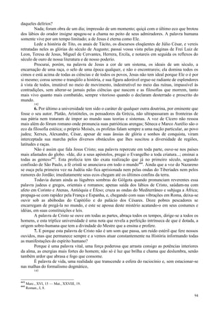 94
daqueles delírios?
Nada; foram obra de um dia; impressão de um momento; quiçá com o último eco que brotou
dos lábios do orador insigne apagou-se a chama no peito de seus admiradores. A palavra humana
somente vive por um tempo limitado; a de Jesus é eterna como Ele.
Lede a história de Tito, os anais de Tácito, os discursos eloqüentes de Júlio César, e vereis
retratadas neles as glórias do século de Augusto; passai vossa vista pelas páginas de Frei Luiz de
Leon, Teresa de Jesus, Miguel de Cervantes, Herrera, Ercila, e notareis em seguida os reflexos do
século de ouro de nossa literatura e de nosso poderio.
Procurai, porém, na palavra de Jesus a cor de um sistema, os ideais de um século, a
encarnação de uma raça, o selo de uma época qualquer, e não o encontrareis; ela domina todos os
cimos e está acima de todas as ciências e de todos os povos, Jesus não tem ideal porque Ele o é por
si mesmo; coroa sereno e tranqüilo a história, e sua figura adorável ergue-se radiante de esplendores
à vista de todos, imutável no meio de movimento, indestrutível no meio das ruínas, impassível às
contradições, sem alterar-se jamais pelas ciências que nascem e as filosofias que morrem, tanto
mais vivo quanto mais combatido, sempre vitorioso quando o declaram desterrado e proscrito do
mundo.
142
6. Por último a universidade tem sido o caráter de qualquer outra doutrina, por eminente que
fosse o seu autor. Platão, Aristóteles, os pensadores da Grécia, não ultrapassaram as fronteiras de
sua pátria nem trataram de impor ao mundo suas teorias e sistemas. A voz de Cícero não ressoa
mais além do fórum romano onde pronuncia suas patrióticas arengas; Sêneca e Marco Aurélio são o
eco da filosofia estóica; o próprio Moisés, os profetas falam sempre a uma nação particular, ao povo
judeu; Xerxes, Alexandre, César, apesar de suas ânsias de glória e sonhos de conquista, viram
interceptada sua marcha pelos diversos obstáculos que lhes suscitou a diversidade de regiões,
latitudes e raças.
Não é assim que fala Jesus Cristo; sua palavra repercute em toda parte, ouve-se nos países
mais afastados do globo. «Ide, diz a seus apóstolos, pregai o Evangelho a toda criatura...; ensinai a
todas as gentes»443
. Esta profecia tem tão exata realização que já no primeiro século, segundo
confissão de São Paulo, a fé cristã se anunciava em todo o mundo444
. Ainda que a voz do Nazareno
se ouça pela primeira vez na Judéia não fica aprisionada nem pelas ondas do Tiberíades nem pelos
rumores do Jordão; imediatamente seus ecos chegam até os últimos confins da terra.
Todavia duram ainda as lúgubres sombras do Gólgota quando pronunciam reverentes essa
palavra judeus e gregos, orientais e romanos; apenas saída dos lábios de Cristo, saúdam-na com
afeto em Corinto e Atenas, Antióquia e Éfeso; cruza as ondas do Mediterrâneo e subjuga a África;
propaga-se com rapidez pela França e Espanha, e, chegando com suas vibrações em Roma, deixa-se
ouvir sob as abóbodas do Capitólio e do palácio dos Césares. Doze pobres pescadores se
encarregam de pregá-la no mundo, e este se apossa deste mistério acatando-o em seus costumes e
idéias, em suas constituições e leis.
A palavra de Cristo se ouve em todas as partes, abraça todos os tempos, dirige-se a todos os
homens, e esta tríplice universidade é uma nota que revela a perfeição intrínseca de que é dotada, a
origem sobre-humana que tem a divindade do Mestre que a ensina e profere.
7. E porque esta palavra de Cristo não é um som que passa, um ruído estéril que fere nossos
ouvidos, mas que permanece sempre e a vemos atuar constantemente na História informando todas
as manifestações do espírito humano?
Porque é uma palavra vital, uma força poderosa que arrasta consigo as potências interiores
da alma, as energias mais fortes do homem; não só é luz que brilha e chama que deslumbra, senão
também ardor que abrasa e fogo que consome.
É palavra de vida, uma realidade que transcende a esfera do raciocínio e, sem estacionar-se
nas malhas do formalismo dogmático,
143
443
Marc., XVI, 15 — Mat., XXVIII, 19.
444
Roman., I, 8.
 