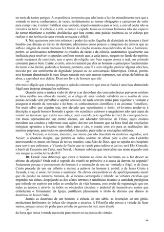 96
no meio de tantos perigos. A experiência demonstra que não basta a luz do entendimento para que a
vontade se mova; conhecemos, às vezes, perfeitamente as nossas obrigações e carecemos de valor
para cumpri-las; é mister fortificar essa vontade, impulsionando-a para o bem, e um tal poder não se
encontra na terra. A ciência e a arte, o ouro e a espada, todos os recursos humanos não são capazes
de tornar triunfante o espírito desfalecido que luta contra uma paixão poderosa ou se esforça por
realizar o ato heróico de uma virtude arriscada e difícil.
9. Não queremos com isto rebaixar o poder da razão, fagulha da divindade no homem e farol
bendito que dissipa as trevas do desterro; admiramos como poucos o progresso da ciência que ao
influxo mágico da mente humana fez brotar da criação mundos desconhecidos de luz e harmonia;
porém, se confessamos nobremente os triunfos da razão e da ciência, sustentamos igualmente sua
ineficácia para resolver os grandes conflitos morais que, a cada passo, surgem no fundo do espírito,
sendo incapazes de constituir, sem o apoio da religião, um freio seguro contra o mal, um estímulo
constante para o bem. Existe, é certo, uma lei natural que dita ao homem os princípios fundamentais
da moral e do direito, podendo o homem, portanto, sem fé e sem religião, praticar alguma obra boa,
movido por um sentimento de dignidade pessoal ou de comiseração filantrópica. Deixai, porém,
esse homem abandonado às suas forças naturais nos seus transes supremos, nas crises definitivas da
alma, e capitulará sem defesa. Deus nos livre de homens que não
145
têm mais religião que a honra, porque a opinião comum em que esta se funda é uma base demasiado
frágil para inspirar abnegações sublimes.
Quando entre a austera visão do dever e as desordens das concupiscências perversas estalam
as lutas ocultas aos olhos do mundo; se o afago de uma vaidade satisfeita ou o assalto de uma
paixão delicada vem perturbar o apetite sensível, de nada servem então para vigorizar a vontade e
assegurar o triunfo da honradez e do bem, os conhecimentos científicos e os axiomas filosóficos.
Por mais sábio que alguém seja, por elevado que suponhamos o herói, vê-lo-emos render-se à
discrição, e aquele homem honrado a quem vós acreditais valoroso e magnânimo não será capaz de
resistir ao interesse que excita sua cobiça; será vencido pelo aguilhão terrível da concupiscência.
Em troca, apresentai-me um crente sincero, um adorador fervoroso de Cristo, cujos ensinos
presidem sua conduta e informam suas ações; dai-me um homem que na hora fatal das resoluções
enérgicas aprendeu a levantar seus olhos para o céu, e contai com ele para as realizações das
maiores empresas, para todos os apostolados fecundos, para todas as exaltações sublimes.
Será Tarcísio, o menino, inocente, que morre por não descobrir os mistérios sagrados; será
Xavier, o apóstolo insigne, que penetra as índias sedento de almas para o céu; será Colombo
atravessando os mares em busca de novos mundos; será João de Deus, que se sepulta nos hospitais
para servir aos enfermos; e Vicente de Paulo que se vende para redimir o cativo; será Eloi Gonzalo,
o herói de Cascorro em Cuba; será Noval, o homem sublime que imortaliza seu nome regando com
seu sangue as áridas terras do Rif.
10. Donde essa diferença que eleva o homem ao cimo do heroísmo ou o faz descer ao
abismo da abjeção? Onde está o segredo do triunfo no primeiro; e a causa da derrota no segundo?
Justamente porque o pensamento do homem é a emanação de um ser limitado e frágil; o de Jesus
Cristo procede de um ser infinito e eterno; a palavra do homem é estéril; a de Jesus Cristo é
fecunda, é luz, é amor, heroísmo e santidade. Os efeitos extraordinários de aperfeiçoamento moral
que ela produz na natureza humana, de si mesma corrompida e rebelde; as virtudes excelsas que
engendra nas almas, despojando-as dos afetos terrenos e tendências insanas; a santidade prodigiosa
que infunde no espírito em todas as condições da vida humana, esse poder de regeneração que em
todas as épocas e através de todos os obstáculos cinzelou o pedestal de inumeráveis santos que
embelezam o firmamento da Igreja, justificam plenamente o título de divinas que damos às
doutrinas de Jesus Cristo.
Jamais as doutrinas de um homem, a ciência de um sábio, as invenções de um gênio,
produziram fenômenos de beleza tão singular e atrativa. A Filosofia não possui a virtude de fazer
santos, porque carece do poder para estiolar os germes do mal, nem dispõe
146
da força que nossa vontade necessita para mover-se na prática da virtude.
 