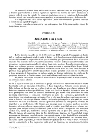 97
Os acentos divinos dos lábios do Salvador caíram na sociedade como um princípio de justiça
e de amor que transforma as almas e regenera os espíritos: são palavras de vida447
, e todos que a
seguem estão de posse da verdade. Os modernos intelectuais, os novos redentores da humanidade
intentam seduzir com suas palavras as massas populares, arrastando-as à anarquia e à abominação.
Não há palavra mais eficaz do que a palavra de Cristo, nem outro ensino que salve a não ser
o contido no seu sagrado Evangelho.
Amemos essa palavra, veneremo-la e ela será para nós foco de luz neste mundo e penhor de
imortalidade no outro.
CAPÍTULO IX
Jesus Cristo e sua pessoa
SUMÁRIO: 1. Os modernistas. — 2. Seu erro "capital. — 3. Absurdas hipóteses dos
racionalistas bíblicos sobre o quarto Evangelho e a pessoa do Salvador. — 4. Valor do
testemunho pessoal de Cristo. — 5. Exame dos testemunhos implícitos de Cristo a respeito
de sua divindade. — 6. Idem dos testemunhos explícitos. — 7. Os títulos de Filho de Deus
e Messias não são sinônimos. — 8. Afirmações de Jesus. — 9. É verdadeiro Deus.
1. Por decreto expedido em 16 de Dezembro de 1903 a sagrada Congregação do Santo
Ofício condenou as obras do abade francês A. Loisy, chefe do reformismo teológico moderno. O
decreto do Santo Ofício surpreendeu a não poucos católicos que, ignorantes das novas orientações
iniciadas pelo criticismo bíblico, viviam tranqüilamente confiados na fé dos seus antepassados, sem
reparar nos graves estragos causados no seio da Igreja pelos apóstolos do evolucionismo religioso.
Breve, sem embargo, puderam convencer-se do acerto com que o supremo Chefe da grei Cristã
expunha à reprovação pública os excessos da escola neo-crítica; a voz do Santo Padre descobriu a
profunda chaga que devorava a muitos eclesiásticos, os quais querendo cohonestar sua conduta com
a louca pretensão de harmonizar, ou melhor, adaptar os dogmas tradicionais às exigências do
progresso, solapavam os fundamentos da Igreja, desfraldando bandeira de rebelião e discórdia.
Se para os católicos foi o decreto de Roma um aviso de prevenção contra as novas correntes,
ao contrário, para os reformis-
147
tas foi o toque de alarme que os exardeceu na peleja, incitando-os a adotar uma atitude de aberta
hostilidade contra as indicações do Pontífice. O dardo disparado do Vaticano feriu no coração a
hidra infernal da heresia, que se revoltou irada ao ver descobertos seus planos satânicos. O
Loisysmo encontrou ardentes partidários na Europa e na América. Tyrrel na Inglaterra e Murri na
Itália propagaram com ardor as doutrinas modernistas que, aceitas com entusiasmo por uma
juventude inexperiente e sonhadora, penetraram as aulas dos seminários, perturbando as
consciências e arrastando-as para a apostasia. Com o calor das discussões exacerbaram-se mais e
mais os ânimos, cresceu o partido dos rebeldes, arrebatados pelo orgulho e pela oposição, e uma
imensidade de livros e de folhetos, revistas e periódicos infiltrou nas inteligências o veneno da
impiedade e do modernismo. Não faltaram por desgraça entre os mesmos católicos espíritos
inquietos, talentos exaltados a quem seduziu desde o princípio a novidade do erro, teólogos que
apelaram para indignas transações doutrinais para acalmar assim a tempestade que ameaçava
destruir tudo, crendo que, mutilando a verdade capitularia ante seu pés o erro vencido. Boacorsi,
Minochi, Semeria e Fogazaro na Itália; Le Roy, Labertonière e Lagrange em França; Schell e seus
comparsas na Alemanha, contribuíram não pouco para fomentar o fogo da dissidência, granjeando
prestígio para a teoria evolucionista. O insigne Pontífice Pio X, penalizado à vista de tantos males,
se decidiu a cortá-los pela raiz, e com este fim mandou publicar em 3 de Julho de 1907, seu famoso
decreto «Lamentabili» e dois meses mais tarde, em 8 de Setembro, sua sapientíssima Encíclica
447
João, VI, 64.
 