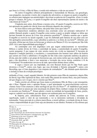 99
que Jesus é o Cristo, o filho de Deus, e crendo nele tenhamos a vida em seu nome»456
.
Os outros Evangelhos refletem principalmente a humanidade do Messias, sua genealogia,
suas pregações, sua paixão e morte; daí o engodo dos adversários, os ataques ao quarto evangelho e
os esforços para impugnar sua autenticidade e desvirtuar as palavras do Evangelista. «Esta é a razão
porque a sinopsis, diz Loisy, e o quarto Evangelho são duas representações opostas do ensino e da
vida inteira de Cristo»457
.
Cinqüenta anos antes, dizia Renan a mesma coisa. «O quarto Evangelho, escrevia em 1863,
nos apresenta um quadro da vida de Jesus mui diferente daqueles dos sinóticos...
Se Jesus falava como quer Mateus, não pode falar como quer João»458
.
Os hipercríticos modernos admitem essa conclusão como um princípio indiscutível. O
célebre Harnach propõe o quarto Evangelho como norma a quem se propõe indagar as idéias que
haviam formado da pessoa de Cristo seus primeiros prosélitos459
. Labanca sustenta que o quarto
Evangelho se escreveu no século segundo, e que foi elaborado pela fantasia de seu autor com um
fim apologético preconcebido, a que subordina as palavras e os feitos de seu herói460
. Jüllicher, por
sua parte, afirma que um Jesus na forma que se observa em Mateus (V-8) e na exposta por São João
(XIV-16) é uma impossibilidade psicológica461
.
Ao contemplar esse tom dogmátjco com que negam audaciosamente os racionalistas
bíblicos o caráter divino de Cristo, a autoridade da Igreja, a autenticidade do quarto Evangelho,
ocorre perguntar: E por espaço de vinte séculos temos nós vivido na impostura? E havemos de
desprezar a tradição patrística, a escolástica, o consentimento dos homens mais sábios da história
que creram em Cristo e admitiram o Evangelho de São João como expressão autêntica da palavra
divina, para dar crédito a um grupo de heresiarcas que, sem outras razões que seu orgulho, da noite
para o dia descobrem a farsa e nos anunciam a invenção das novas teorias contrárias à fé do
Cristianismo? Os modernistas servem-se de tudo, aproveitam dislates desse calibre.
E cegos e loucos por sua impiedade, uns com Bousset dizem que foi São Paulo quem
divinizou a Cristo462
; outros com Juger, que essa divindade é fórmula antiquada463
; outros com
Beyschlag, que o Cristo dogmático é um conjunto de contradições464
, não faltando quem determine
e assinale as fases da evolução psicológica
150
atribuída a Cristo, o qual, segundo Sabatier, foi tido primeiro como filho do carpinteiro, depois filho
de David, logo filho espiritual de Deus, mais tarde filho natural do mesmo Deus, mas puro homem,
até que chegou a ser o Logos, isto é o mesmo que Deus465
.
Todos convém em afirmar que Jesus nunca se proclamou filho de Deus e, por conseguinte,
não é Deus. Plagiam nisto o apóstata Renan, o qual antecipando os neoevolucionistas escreveu:
«Jamais Jesus Cristo enunciou a idéia sacrílega de que Ele era Deus»466
. «É indubitável que jamais
pensou em fazer-se passar por uma encarnação do próprio Deus; nenhum vestígio de tal afirmação
se encontra nos Sinóticos»467
. Renan admite e insiste na realidade da humanidade de Jesus, porém,
nega-se a admitir sua divindade, que não aparece em nenhuma parte nos Evangelhos.
4. Importa, pois, sobremaneira fixar o sentido das palavras de Cristo, examinar sua
significação, medir o valor de seu testemunho e ver se demonstra realmente a divindade da
testemunha. Temos provado já a ciência maravilhosa, a moral sublime, a revelação divina de Jesus;
vimos a impossibilidade de que Cristo seja um demente ou um falsário. Portanto se Ele afirmou que
456
XX, 31.
457
Autour, pg. 87.
458
Vie de Jésus, pg. XXIX.
459
Die Chronologie der altchristlichen Litteratur bis Eusebius.
460
Gesu Christo nella litteratura contemporanea, pg. 386.
461
Einleitung in das neue Testament, 1901.
462
Wesen der Religion, pg. 217.
463
Christliche Welt., pg. 643.
464
Leben Jesu, pg. 41.
465
Philosophie de la Religion, pg. 189.
466
Vie de Jésus, pg. 78.
467
Ibid. pg. 252.
 