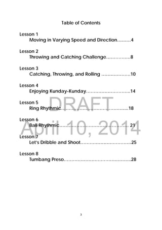 DRAFT
April 10, 2014
3 
 
Table of Contents
Lesson 1
Moving in Varying Speed and Direction………4
Lesson 2
Throwing and Catching Challenge…………….8
Lesson 3
Catching, Throwing, and Rolling ……………….10
Lesson 4
Enjoying Kunday-Kunday………………………..14
Lesson 5
Ring Rhythmic……………………………………..18
Lesson 6
Ball Rhythmic……………………………………… 21
Lesson 7
Let’s Dribble and Shoot……………………………25
Lesson 8
Tumbang Preso……………………………………..28
 