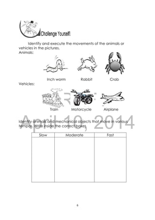 DRAFT
April 10, 2014
6 
 
 
 
 
Identify and execute the movements of the animals or
vehicles in the pictures.
Animals:
Inch worm Rabbit Crab
Vehicles:
Train Motorcycle Airplane
Identify animals and mechanical objects that move in various
tempos. Write inside the correct boxes
Slow Moderate Fast
 
 
 
 
 
 