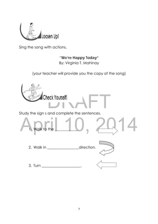 DRAFT
April 10, 2014
7 
 
 
 
 
Sing the song with actions,
“We’re Happy Today”
By: Virginia T. Mahinay
(your teacher will provide you the copy of the song)
 
Study the sign s and complete the sentences.  
1. Walk to the ____________.
2. Walk in _________________direction.
3. Turn _____________________.
 
 
 