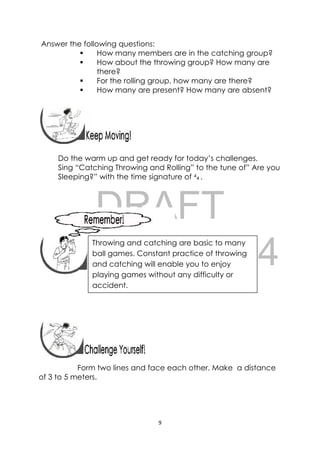 DRAFT
April 10, 2014
9 
 
Answer the following questions:
 How many members are in the catching group?
 How about the throwing group? How many are
there?
 For the rolling group, how many are there?
 How many are present? How many are absent?
 
Do the warm up and get ready for today’s challenges.
Sing “Catching Throwing and Rolling” to the tune of” Are you
Sleeping?” with the time signature of 4
4 .
 
 
 
 
 
 
 
 
 
Form two lines and face each other. Make a distance
of 3 to 5 meters.
 
Throwing and catching are basic to many
ball games. Constant practice of throwing
and catching will enable you to enjoy
playing games without any difficulty or
accident.
 
 