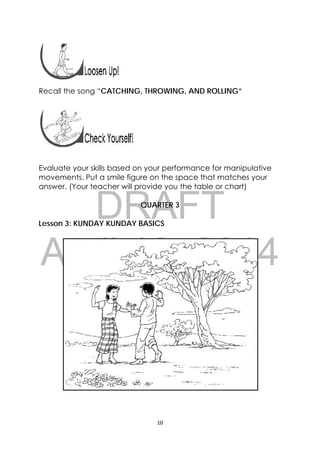 DRAFT
April 10, 2014
10 
 
 
 
Recall the song “CATCHING, THROWING, AND ROLLING”
Evaluate your skills based on your performance for manipulative
movements. Put a smile figure on the space that matches your
answer. (Your teacher will provide you the table or chart)
QUARTER 3
Lesson 3: KUNDAY KUNDAY BASICS
 
 
 