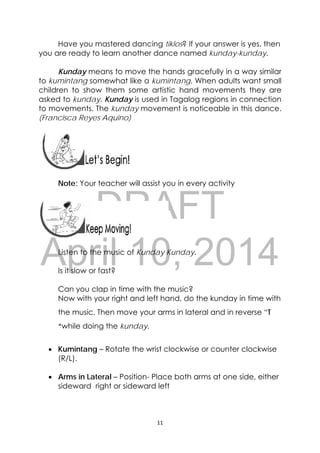 DRAFT
April 10, 2014
11 
 
Have you mastered dancing tiklos? If your answer is yes, then
you are ready to learn another dance named kunday-kunday.
Kunday means to move the hands gracefully in a way similar
to kumintang somewhat like a kumintang. When adults want small
children to show them some artistic hand movements they are
asked to kunday. Kunday is used in Tagalog regions in connection
to movements. The kunday movement is noticeable in this dance.
(Francisca Reyes Aquino)
 
 
Note: Your teacher will assist you in every activity
 
Listen to the music of Kunday Kunday.
Is it slow or fast?
Can you clap in time with the music?
Now with your right and left hand, do the kunday in time with
the music. Then move your arms in lateral and in reverse “T
“while doing the kunday.
 Kumintang – Rotate the wrist clockwise or counter clockwise
(R/L).
 Arms in Lateral – Position- Place both arms at one side, either
sideward right or sideward left
 
