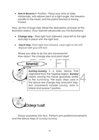 DRAFT
April 10, 2014
12 
 
 Arm in Reverse T- Position - Place your arms at sides
horizontally, with elbows bent at a right angle, the forearms
parallel to the head, and the palms forward or facing
inward.
Now, do the change step. Read the desicription and look at the
illustration below. (Your teacher will provide you the illustrations)
 Change step – Step right foot sideward, close left to the right
and step in place with the right foot.
 Touch Step. Point right foot forward, close right to the left.
Repeat with your left foot
Where you able to do the arm movements?
How about the change step and point step?
 
 
 
 
 
 
 
 
Group yourselves into four. Perform arm position/movements
and the dance steps of kunday-Kunday
 
Kunday-kunday is a lively dance that
originated from the Tagalog region. Kunday
means moving the hands gracefully similar
to the kumintang. The basic steps used in
the dance are change step and point step.
Arm movements include kunday, arms in
lateral and reverse T position.
 
 