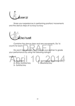 DRAFT
April 10, 2014
13 
 
 
 
Share your experiences in performing position/ movements
and the dance steps of kunday-kunday
Combine the dance steps and arm movements. Do 16
counts for each.
Do each task properly.You may ask your partner to grade
your performance by using the following ratings?
Legend:
5 – Excellent 2 – Somewhat Dissatisfactory
4 – Very Satisfactory 1- Dissatisfactory
3 - Satisfactory
 
 
 