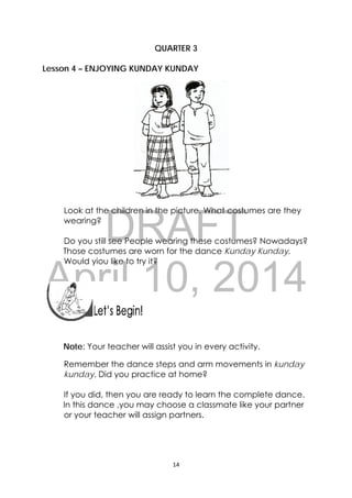 DRAFT
April 10, 2014
14 
 
QUARTER 3
Lesson 4 – ENJOYING KUNDAY KUNDAY
Look at the children in the picture. What costumes are they
wearing?
Do you still see People wearing these costumes? Nowadays?
Those costumes are worn for the dance Kunday Kunday.
Would yiou like to try it?
 
 
 
 
Note: Your teacher will assist you in every activity.
Remember the dance steps and arm movements in kunday
kunday. Did you practice at home?
If you did, then you are ready to learn the complete dance.
In this dance ,you may choose a classmate like your partner
or your teacher will assign partners.
 