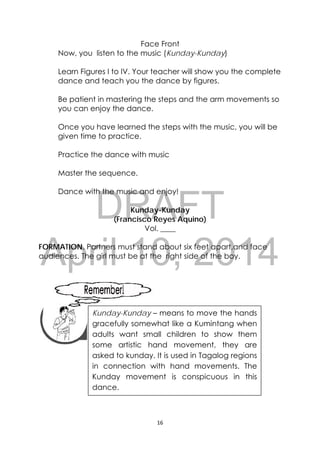 DRAFT
April 10, 2014
16 
 
Face Front
Now, you listen to the music (Kunday-Kunday)
Learn Figures I to IV. Your teacher will show you the complete
dance and teach you the dance by figures.
Be patient in mastering the steps and the arm movements so
you can enjoy the dance.
Once you have learned the steps with the music, you will be
given time to practice.
Practice the dance with music
Master the sequence.
Dance with the music and enjoy!
Kunday-Kunday
(Francisco Reyes Aquino)
Vol. ____
FORMATION. Partners must stand about six feet apart,and face
audiences. The girl must be at the right side of the boy.
 
 
 
 
 
Kunday-Kunday – means to move the hands
gracefully somewhat like a Kumintang when
adults want small children to show them
some artistic hand movement, they are
asked to kunday. It is used in Tagalog regions
in connection with hand movements. The
Kunday movement is conspicuous in this
dance.
 