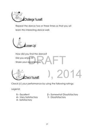 DRAFT
April 10, 2014
17 
 
Repeat the dance two or three times so that you wil
learn this interesting dance well.
 
How did you find the dance?
Did you enjoy it?
Share your experiences.
Ckeck {√) your performance by using the following ratings:
Legend:
5 – Excellent 2 – Somewhat Dissatisfactory
4 – Very Satisfactory 1 - Dissatisfactory
3 - Satisfactory
 
 
 