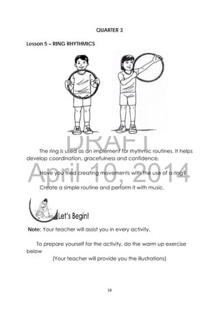 DRAFT
April 10, 2014
18 
 
QUARTER 3
Lesson 5 – RING RHYTHMICS
The ring is used as an implement for rhythmic routines. It helps
develop coordination, gracefulness and confidence.
Have you tried creating movements with the use of a ring?
Create a simple routine and perform it with music.
 
 
 
Note: Your teacher will assist you in every activity.
To prepare yourself for the activity, do the warm up exercise
below
(Your teacher will provide you the illustrations)
 
