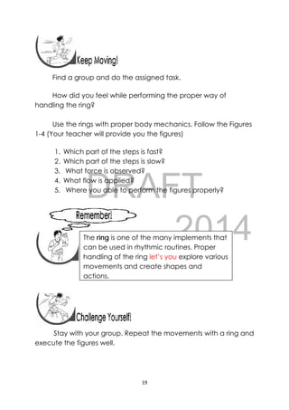 DRAFT
April 10, 2014
19 
 
 
Find a group and do the assigned task.
How did you feel while performing the proper way of
handling the ring?
Use the rings with proper body mechanics. Follow the Figures
1-4 (Your teacher will provide you the figures)
1. Which part of the steps is fast?
2. Which part of the steps is slow?
3. What force is observed?
4. What flow is applied?
5. Where you able to perform the figures properly?
 
 
 
 
 
 
Stay with your group. Repeat the movements with a ring and
execute the figures well.
 
The ring is one of the many implements that
can be used in rhythmic routines. Proper
handling of the ring let’s you explore various
movements and create shapes and
actions.
 
 