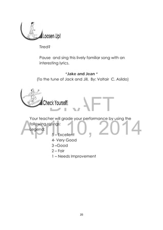DRAFT
April 10, 2014
20 
 
 
 
Tired?
Pause and sing this lively familiar song with an
interesting lyrics.
“Jake and Jean “
(To the tune of Jack and Jill, By: Voltair C. Asildo)
Your teacher will grade your performance by using the
following ratings:
Legend:
5 – Excellent
4- Very Good
3 –Good
2 – Fair
1 – Needs Improvement
 
 
 