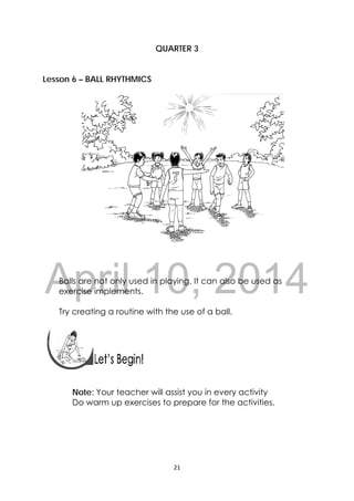 DRAFT
April 10, 2014
21 
 
QUARTER 3
Lesson 6 – BALL RHYTHMICS
 
Balls are not only used in playing. It can also be used as
exercise implements.
Try creating a routine with the use of a ball.
 
 
 
Note: Your teacher will assist you in every activity
Do warm up exercises to prepare for the activities.
 