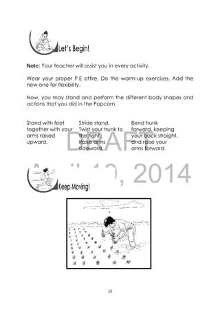 DRAFT
April 10, 2014
12 
 
 
 
 
Note: Your teacher will assist you in every activity.
Wear your proper P.E attire. Do the warm-up exercises. Add the
new one for flexibility.
Now, you may stand and perform the different body shapes and
actions that you did in the Popcorn.
Stand with feet
together with your
arms raised
upward.
Stride stand.
Twist your trunk to
the right.
Raise arms
sideward.
Bend trunk
forward, keeping
your back straight,
and raise your
arms forward.
   
 