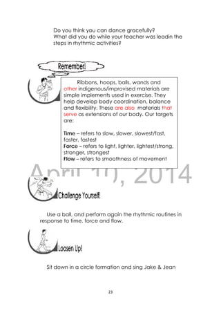 DRAFT
April 10, 2014
23 
 
Do you think you can dance gracefully?
What did you do while your teacher was leadin the
steps in rhythmic activities?
 
 
 
 
 
 
 
 
 
Use a ball, and perform again the rhythmic routines in
response to time, force and flow.
 
 
Sit down in a circle formation and sing Jake & Jean
 
Ribbons, hoops, balls, wands and
other indigenous/improvised materials are
simple implements used in exercise. They
help develop body coordination, balance
and flexibility. These are also materials that
serve as extensions of our body. Our targets
are:
Time – refers to slow, slower, slowest/fast,
faster, fastest
Force – refers to light, lighter, lightest/strong,
stronger, strongest
Flow – refers to smoothness of movement 
 
 
 