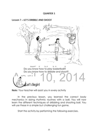 DRAFT
April 10, 2014
25 
 
QUARTER 3
Lesson 7 – LET’S DRIBBLE AND SHOOT
Do you know how to play basketball?
Do you know how to dribble and shoot?
 
 
Note: Your teacher will assist you in every activity
In the previous lesson, you learned the correct body
mechanics in doing rhythmic routines with a ball. You will now
learn the different techniques of dribbling and shooting ball. You
will use these in a simple but challenging fun game.
Start the activity by performing the following exercises.
 