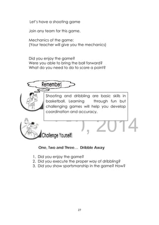 DRAFT
April 10, 2014
27 
 
Let’s have a shooting game
Join any team for this game.
Mechanics of the game:
(Your teacher will give you the mechanics)
Did you enjoy the game?
Were you able to bring the ball forward?
What do you need to do to score a point?
 
 
 
 
 
 
 
One, Two and Three… Dribble Away
1. Did you enjoy the game?
2. Did you execute the proper way of dribbling?
3. Did you show sportsmanship in the game? How?
 
 
 
 
 
 
 
Shooting and dribbling are basic skills in
basketball. Learning through fun but
challenging games will help you develop
coordination and accuracy. 
 
 
