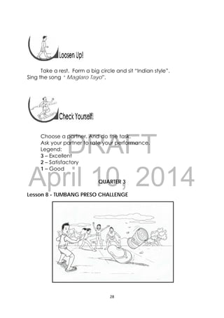 DRAFT
April 10, 2014
28 
 
 
 
Take a rest. Form a big circle and sit “Indian style”.
Sing the song “ Maglaro Tayo”.
Choose a partner. And do the task.
Ask your partner to rate your performance.
Legend:
3 – Excellent
2 – Satisfactory
1 – Good
QUARTER 3
Lesson 8 - TUMBANG PRESO CHALLENGE
 
 
 