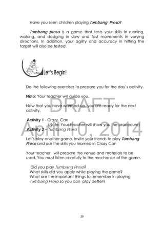 DRAFT
April 10, 2014
29 
 
Have you seen children playing Tumbang Preso?
Tumbang preso is a game that tests your skills in running,
walking, and dodging in slow and fast movements in varying
directions. In addition, your agility and accuracy in hitting the
target will also be tested.
 
Do the following exercises to prepare you for the day’s activity.
Note: Your teacher will guide you.
Now that you have warmed-up, you are ready for the next
activity.
Activity 1 - Crazy Can
(Note: Your teacher will show you the procedure)
Activity 2 – Tumbang Preso
Let’s play another game. Invite your friends to play Tumbang
Preso and use the skills you learned in Crazy Can
Your teacher will prepare the venue and materials to be
used. You must listen carefully to the mechanics of the game.
Did you play Tumbang Preso?
What skills did you apply while playing the game?
What are the important things to remember in playing
Tumbang Preso so you can play better?
 