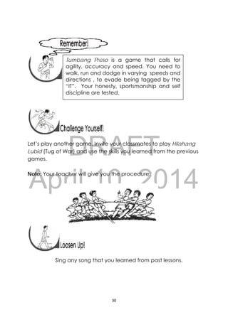 DRAFT
April 10, 2014
30 
 
 
 
 
 
 
 
Let’s play another game. Invite your classmates to play Hilahang
Lubid (Tug of War) and use the skills you learned from the previous
games.
Note: Your teacher will give you the procedure
 
 
 
Sing any song that you learned from past lessons.
 
Tumbang Preso is a game that calls for
agility, accuracy and speed. You need to
walk, run and dodge in varying speeds and
directions , to evade being tagged by the
“IT”. Your honesty, sportsmanship and self
discipline are tested.
 
 
 