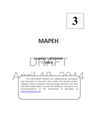 DRAFT
April 10, 2014
 
MAPEH
Learner’s Material
Unit 4
3
  This instructional material was collaboratively developed
and reviewed by educators from public and private schools,
colleges, and/or universities. We encourage teachers and other
education stakeholders to email their feedback, comments, and
recommendations to the Department of Education at
action@deped.gov.ph.
 