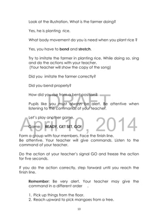 DRAFT
April 10, 2014
13 
 
Look at the illustration. What is the farmer doing?
Yes, he is planting rice.
What body movement do you is need when you plant rice ?
Yes, you have to bend and stretch.
Try to imitate the farmer in planting rice. While doing so, sing
and do the actions with your teacher.
(Your teacher will show the copy of the song)
Did you imitate the farmer correctly?
Did you bend properly?
How did you rise from a bent position?
Pupils like you must always be alert. Be attentive when
listening to the commands of your teacher.
Let’s play another game.
Game: READY, GET SET, GO!
Form a group with four members. Face the finish line.
Be attentive. Your teacher will give commands. Listen to the
command of your teacher.
Do the action at your teacher’s signal GO and freeze the action
for five seconds.
If you do the action correctly, step forward until you reach the
finish line.
Remember: Be very alert. Your teacher may give the
command in a different order .
1. Pick up things from the floor.
2. Reach upward to pick mangoes from a tree.
 