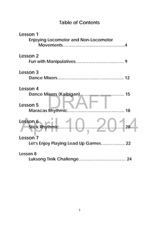 DRAFT
April 10, 2014
3 
 
Table of Contents
Lesson 1
Enjoying Locomotor and Non-Locomotor
Movements……………………………………..4
Lesson 2
Fun with Manipulatives……………………………. 9
Lesson 3
Dance Mixers……………………………………….. 12
Lesson 4
Dance Mixers (Kaibigan)…………………………. 15
Lesson 5
Maracas Rhythmic…………………………………. 18
Lesson 6
Stick Rhythmic………………………………………. 20
Lesson 7
Let’s Enjoy Playing Lead Up Games…………….. 22
Lesson 8
Luksong Tinik Challenge…………………………… 24
 