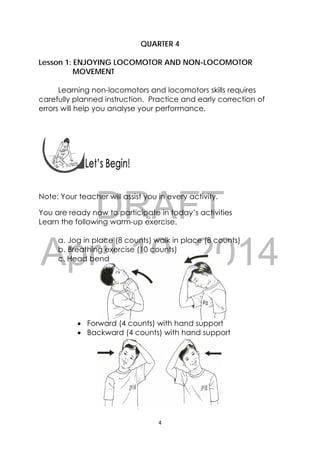 DRAFT
April 10, 2014
4 
 
QUARTER 4
Lesson 1: ENJOYING LOCOMOTOR AND NON-LOCOMOTOR
MOVEMENT
Learning non-locomotors and locomotors skills requires
carefully planned instruction. Practice and early correction of
errors will help you analyse your performance.
 
 
Note: Your teacher will assist you in every activity.
You are ready now to participate in today’s activities
Learn the following warm-up exercise.
a. Jog in place (8 counts) walk in place (8 counts)
b. Breathing exercise (10 counts)
c. Head bend
 Forward (4 counts) with hand support
 Backward (4 counts) with hand support
 