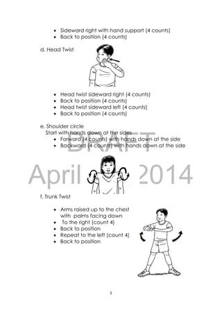 DRAFT
April 10, 2014
5 
 
 Sideward right with hand support (4 counts)
 Back to position (4 counts)
d. Head Twist
 Head twist sideward right (4 counts)
 Back to position (4 counts)
 Head twist sideward left (4 counts)
 Back to position (4 counts)
e. Shoulder circle
Start with hands down at the sides
 Forward (4 counts) with hands down at the side
 Backward (4 counts) with hands down at the side
f. Trunk Twist
 Arms raised up to the chest
with palms facing down
 To the right (count 4)
 Back to position
 Repeat to the left (count 4)
 Back to position
 
 
 