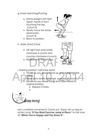 DRAFT
April 10, 2014
6 
 
 
 
g. Knee stretching/Pushing
 Stand straight with feet
apart, hands in front
touching the lap.
(count 4)
 Slowly move the body
downward .
(count 4)
 Back to position
h. Ankle (foot) Circle
 Lift right foot and rotate
clockwise 4 counts and
counter-clockwise 4 counts.
 Repeat with the left foot.
i. Starting position: half knee bend
 Inhale as you slowly stand up and straighten the
knees.
 Raise arms slowly sideward, upward. (8 counts.)
 Exhale as you slowly bring arms downward to
original position.
 Repeat 3 times

 
 
 
Let’s combine movements. Come on! Enjoy! Let us sing an
action song “If You Want Exercise Jump in Place” to the tune
of “When You’re Happy and You Know It”.
 