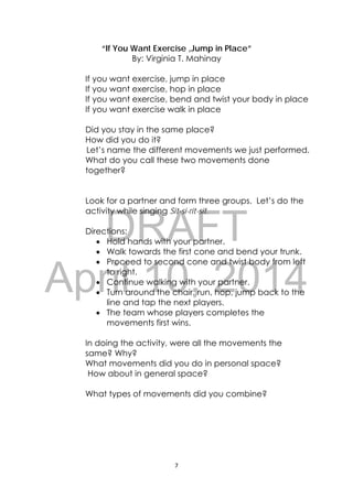 DRAFT
April 10, 2014
7 
 
“If You Want Exercise ,Jump in Place”
By: Virginia T. Mahinay
If you want exercise, jump in place
If you want exercise, hop in place
If you want exercise, bend and twist your body in place
If you want exercise walk in place
Did you stay in the same place?
How did you do it?
Let’s name the different movements we just performed.
What do you call these two movements done
together?
Look for a partner and form three groups. Let’s do the
activity while singing Sit-si-rit-sit.
Directions:
 Hold hands with your partner.
 Walk towards the first cone and bend your trunk.
 Proceed to second cone and twist body from left
to right.
 Continue walking with your partner.
 Turn around the chair, run, hop, jump back to the
line and tap the next players.
 The team whose players completes the
movements first wins.
In doing the activity, were all the movements the
same? Why?
What movements did you do in personal space?
How about in general space?
What types of movements did you combine?
 
 
 
 
 