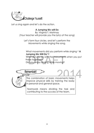 DRAFT
April 10, 2014
8 
 
 
Let us sing again and let’s do the action.
A Jumping We will Do
By: Virginia T. Mahinay
(Your teacher will provide you the lyrics of the song)
Let’s form four circles, and let’s perform the
Movements while singing the song.
What movements did you perform while singing “ A
Jumping We Will Do”?
What did you do with the movements when you put
these together?
Did you enjoy singing while moving?
 
 
 
   
The combination of basic movements helps
improve physical skills by training the body
in personal and general space.
Teamwork means dividing the task and
contributing to the success of the team.
 