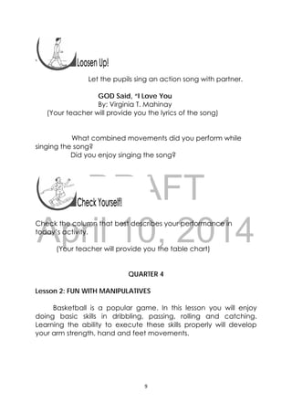 DRAFT
April 10, 2014
9 
 
 

Let the pupils sing an action song with partner.
GOD Said, “I Love You
By: Virginia T. Mahinay
(Your teacher will provide you the lyrics of the song)
What combined movements did you perform while
singing the song?
Did you enjoy singing the song?
Check the column that best describes your performance in
today’s activity.
(Your teacher will provide you the table chart)
QUARTER 4
Lesson 2: FUN WITH MANIPULATIVES
Basketball is a popular game. In this lesson you will enjoy
doing basic skills in dribbling, passing, rolling and catching.
Learning the ability to execute these skills properly will develop
your arm strength, hand and feet movements.
 
 
 