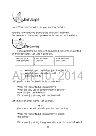 DRAFT
April 10, 2014
10 
 
Note: Your teacher will assist you in every activity.
You are now ready to participate in today’s activities
Please refer to the warm up exercise in Lesson 1 of the Q4LM.
 
Let us perform the different combined movements printed
on the flashcards. Let’s do it correctly.
 What do you call this object that I hold?
 What do you do with a ball?
 Can you do it?
Let’s perform the Double Dribble movements
What movements did you perform?
What did you use in performing the activity?
How did you use the ball?
Did you enjoy playing with each other?
Let’s have another game. Let us enjoy.
“Hit It”
(Your teacher will provide you the mechanics)
What movements did you perform in doing
the game?
Did you enjoy doing the game with your classmates? Why?
WALKING WITH 
ARMS SIDEWARD 
SLIDE LEFT/RIGHT 
WITH A TWIST 
RUN WITH ARMS 
UPWARD 
 
 