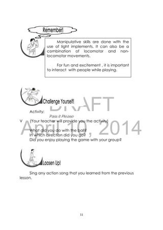 DRAFT
April 10, 2014
11 
 
 
 
 
 
 
 
Activity:
Pass it Please
V (Your teacher will provide you the activity)
What did you do with the ball?
In which direction did you go?
Did you enjoy playing the game with your group?
 
 
Sing any action song that you learned from the previous
lesson.
 
Manipulative skills are done with the
use of light implements. It can also be a
combination of locomotor and non-
locomotor movements.
For fun and excitement , it is important
to interact with people while playing.
 
 
 