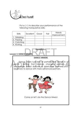 DRAFT
April 10, 2014
12 
 
Put a ( √ ) to describe your performance of the
following manipulative skills:
Skills Excellent Good Fair
Needs
Improvement
1. Dribbling
2. Passing
3. Catching
4. Kicking
QUARTER 4
Lesson 3: DANCE MIXERS
DANCE MIXERS
Dance Mixers is a kind of participation dance in a
social setting that involves changing partners. It
encourages skilled dancers to meet new partners and
beginners to dance with more advanced partners.
Come on let’s do the Dance Mixers!
 
 