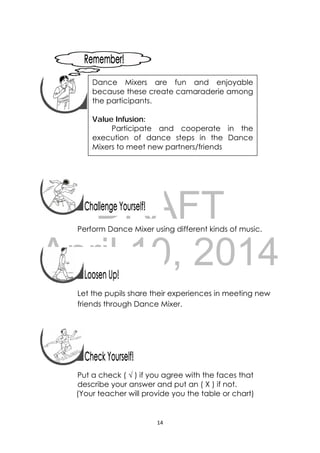 DRAFT
April 10, 2014
14 
 
 
 
 
 
 
 
 
Perform Dance Mixer using different kinds of music.
 
 
 
 
Let the pupils share their experiences in meeting new
friends through Dance Mixer.
 
Put a check ( √ ) if you agree with the faces that
describe your answer and put an ( X ) if not.
(Your teacher will provide you the table or chart)
 
Dance Mixers are fun and enjoyable
because these create camaraderie among
the participants.
Value Infusion:
Participate and cooperate in the
execution of dance steps in the Dance
Mixers to meet new partners/friends
 
 
 