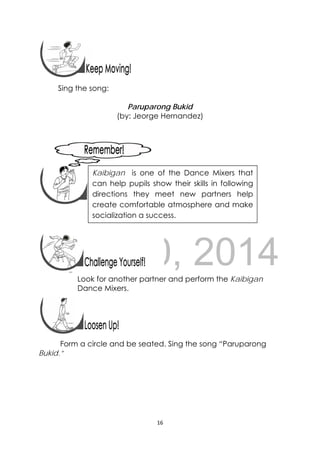 DRAFT
April 10, 2014
16 
 
 
Sing the song:
Paruparong Bukid
(by: Jeorge Hernandez)
 
 
 
 
 
 
 
Look for another partner and perform the Kaibigan
Dance Mixers.
 
 
Form a circle and be seated. Sing the song “Paruparong
Bukid.”
 
Kaibigan is one of the Dance Mixers that
can help pupils show their skills in following
directions they meet new partners help
create comfortable atmosphere and make
socialization a success. 
 
 
 