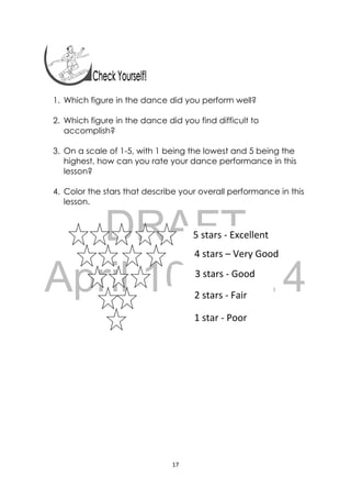 DRAFT
April 10, 2014
17 
 
1. Which figure in the dance did you perform well?
2. Which figure in the dance did you find difficult to
accomplish?
3. On a scale of 1-5, with 1 being the lowest and 5 being the
highest, how can you rate your dance performance in this
lesson?
4. Color the stars that describe your overall performance in this
lesson.
 
5 stars ‐ Excellent 
4 stars – Very Good 
3 stars ‐ Good 
2 stars ‐ Fair
1 star ‐ Poor
 