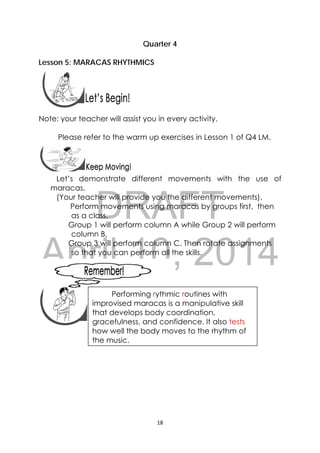 DRAFT
April 10, 2014
18 
 
Quarter 4
Lesson 5: MARACAS RHYTHMICS
 
 
Note: your teacher will assist you in every activity.
Please refer to the warm up exercises in Lesson 1 of Q4 LM.
Let’s demonstrate different movements with the use of
maracas.
(Your teacher will provide you the different movements).
Perform movements using maracas by groups first, then
as a class.
Group 1 will perform column A while Group 2 will perform
column B,
Group 3 will perform column C. Then rotate assignments
so that you can perform all the skills.
 
 
 
 
 
 
 
 
 
 
Performing rythmic routines with
improvised maracas is a manipulative skill
that develops body coordination,
gracefulness, and confidence. It also tests
how well the body moves to the rhythm of
the music.
 