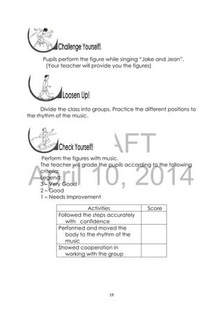 DRAFT
April 10, 2014
19 
 
 
 
 
Pupils perform the figure while singing “Jake and Jean”.
(Your teacher will provide you the figures)
 
Divide the class into groups. Practice the different positions to
the rhythm of the music.
 
 
Perform the figures with music.
The teacher will grade the pupils according to the following
criteria:
Legend:
3 – Very Good
2 – Good
1 – Needs Improvement
Activities Score
Followed the steps accurately
with confidence
Performed and moved the
body to the rhythm of the
music
Showed cooperation in
working with the group
 