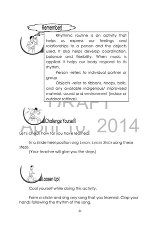 DRAFT
April 10, 2014
21 
 
 
 
 
 
 
 
Let’s check how far you have learned.
In a stride heel position sing Leron, Leron Sinta using these
steps.
(Your teacher will give you the steps)
Cool yourself while doing this activity.
Form a circle and sing any song that you learned. Clap your
hands following the rhythm of the song.
 
 
Rhythmic routine is an activity that
helps us express our feelings and
relationships to a person and the objects
used. It also helps develop coordination,
balance and flexibility. When music is
applied it helps our body respond to its
rhythm.
Person -refers to individual partner or
group
Objects -refer to ribbons, hoops, balls,
and any available indigenous/ improvised
material, sound and environment (indoor or
outdoor settings).
 
 