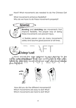 DRAFT
April 10, 2014
15 
 
How? What movements are needed to do the Chinese Get
Up?
What movements enhance flexibility?
Why do we have to do these movements properly?
 
 
 
 
 
 
 
Move around the area assigned by your teacher for the
activity called Travelogue. There is an activity card in every area.
Follow the directions. Move to the next area when your teacher
gives the signal.
How did you do the different movements?
Which movements are easy to do? Why?
Which movements are hard to do? Why?
 
Bending and stretching are movements that
improve flexibility. The proper way of doing
these movements can prevent injury.
A flexible person can do many movements
safely and assume good posture at all times.
 
 