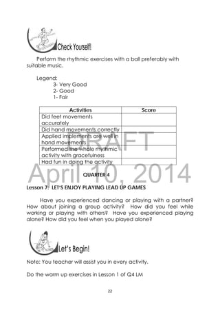 DRAFT
April 10, 2014
22 
 
 
Perform the rhythmic exercises with a ball preferably with
suitable music.
Legend:
3- Very Good
2- Good
1- Fair
Activities Score
Did feet movements
accurately
Did hand movements correctly
Applied implements are well in
hand movements
Performed the whole rhythmic
activity with gracefulness
Had fun in doing the activity
QUARTER 4
Lesson 7: LET’S ENJOY PLAYING LEAD UP GAMES
Have you experienced dancing or playing with a partner?
How about joining a group activity? How did you feel while
working or playing with others? Have you experienced playing
alone? How did you feel when you played alone?
 
 
Note: You teacher will assist you in every activity.
Do the warm up exercises in Lesson 1 of Q4 LM
 