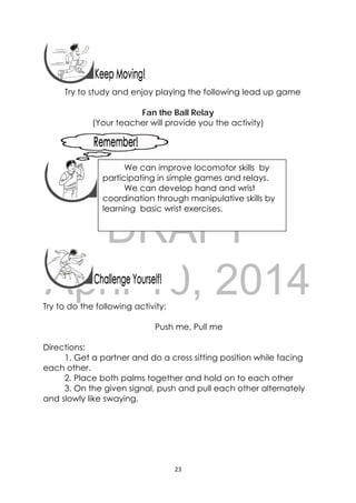 DRAFT
April 10, 2014
23 
 
 
 
Try to study and enjoy playing the following lead up game
Fan the Ball Relay
(Your teacher will provide you the activity)
 
 
 
 
 
 
 
 
Try to do the following activity:
Push me, Pull me
Directions:
1. Get a partner and do a cross sitting position while facing
each other.
2. Place both palms together and hold on to each other
3. On the given signal, push and pull each other alternately
and slowly like swaying.
 
We can improve locomotor skills by
participating in simple games and relays.
We can develop hand and wrist
coordination through manipulative skills by
learning basic wrist exercises.
 
 